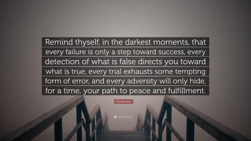 Og Mandino Quote: “Remind thyself, in the darkest moments, that every failure is only a step toward success, every detection of what is false directs you toward what is true, every trial exhausts some tempting form of error, and every adversity will only hide, for a time, your path to peace and fulfillment.”