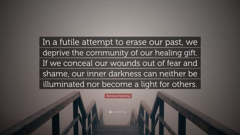Brennan Manning Quote: “In a futile attempt to erase our past, we deprive the community of our healing gift. If we conceal our wounds out of fear and shame, our inner darkness can neither be illuminated nor become a light for others.”