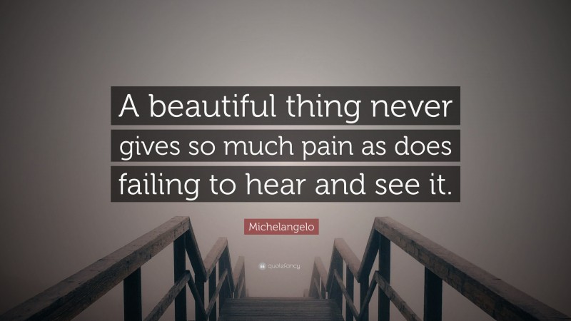 Michelangelo Quote: “A beautiful thing never gives so much pain as does failing to hear and see it.”