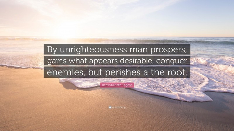Rabindranath Tagore Quote: “By unrighteousness man prospers, gains what appears desirable, conquer enemies, but perishes a the root.”