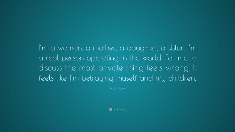Nicole Kidman Quote: “I’m a woman, a mother, a daughter, a sister. I’m a real person operating in the world. For me to discuss the most private thing feels wrong. It feels like I’m betraying myself and my children.”