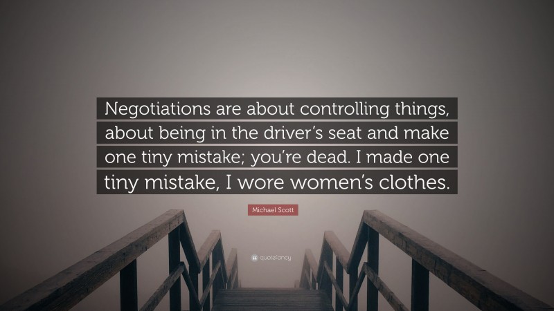 Michael Scott Quote: “Negotiations are about controlling things, about being in the driver’s seat and make one tiny mistake; you’re dead. I made one tiny mistake, I wore women’s clothes.”