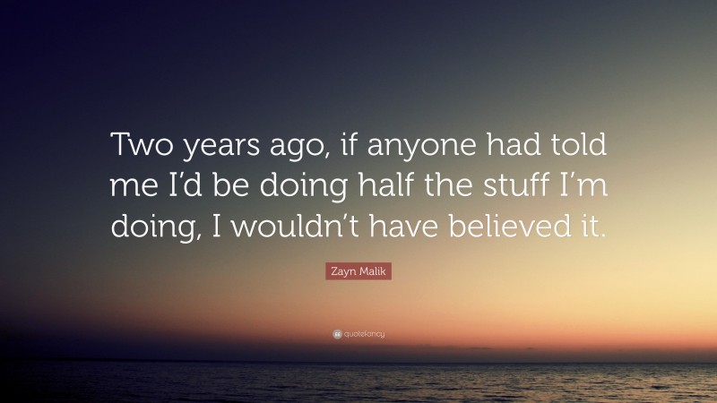 Zayn Malik Quote: “Two years ago, if anyone had told me I’d be doing half the stuff I’m doing, I wouldn’t have believed it.”