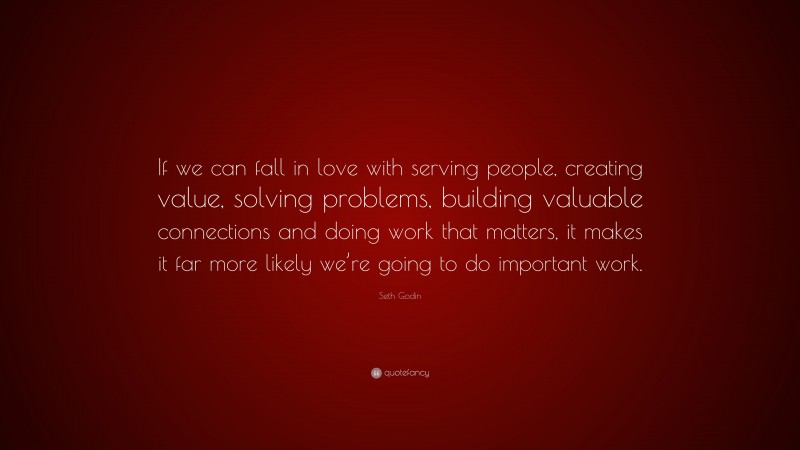 Seth Godin Quote: “If we can fall in love with serving people, creating value, solving problems, building valuable connections and doing work that matters, it makes it far more likely we’re going to do important work.”