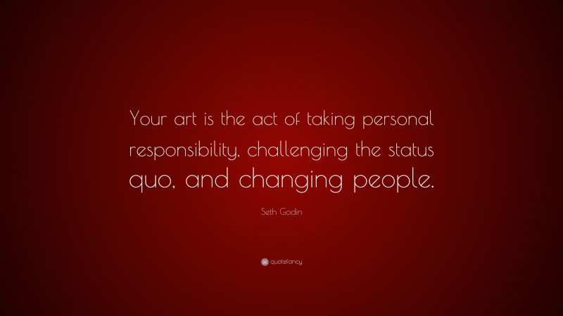 Seth Godin Quote: “Your art is the act of taking personal responsibility, challenging the status quo, and changing people.”
