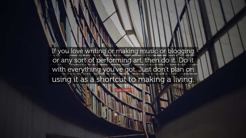 Seth Godin Quote: “If you love writing or making music or blogging or any sort of performing art, then do it. Do it with everything you’ve got. Just don’t plan on using it as a shortcut to making a living.”