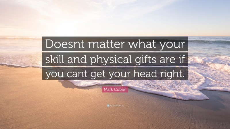 Mark Cuban Quote: “Doesnt matter what your skill and physical gifts are if you cant get your head right.”