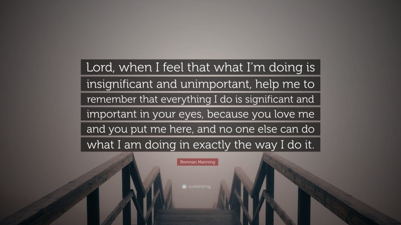 Brennan Manning Quote: “Lord, when I feel that what I’m doing is insignificant and unimportant, help me to remember that everything I do is significant and important in your eyes, because you love me and you put me here, and no one else can do what I am doing in exactly the way I do it.”