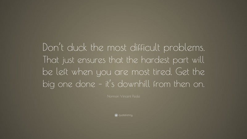 Norman Vincent Peale Quote: “Don’t duck the most difficult problems. That just ensures that the hardest part will be left when you are most tired. Get the big one done – it’s downhill from then on.”