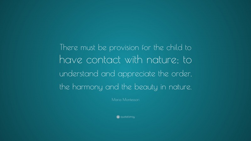 Maria Montessori Quote: “There must be provision for the child to have contact with nature; to understand and appreciate the order, the harmony and the beauty in nature.”