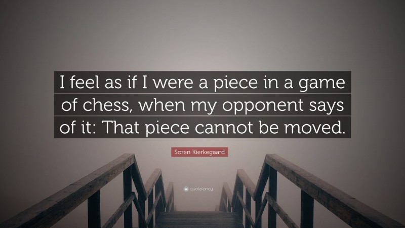 Soren Kierkegaard Quote: “I feel as if I were a piece in a game of chess, when my opponent says of it: That piece cannot be moved.”