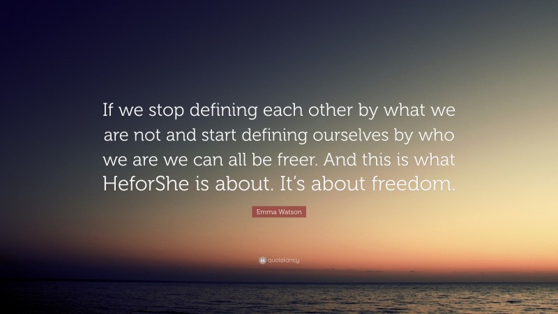 Emma Watson Quote: “If we stop defining each other by what we are not and start defining ourselves by who we are we can all be freer. And this is what HeforShe is about. It’s about freedom.”