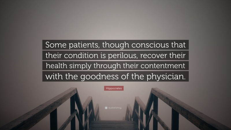Hippocrates Quote: “Some patients, though conscious that their condition is perilous, recover their health simply through their contentment with the goodness of the physician.”