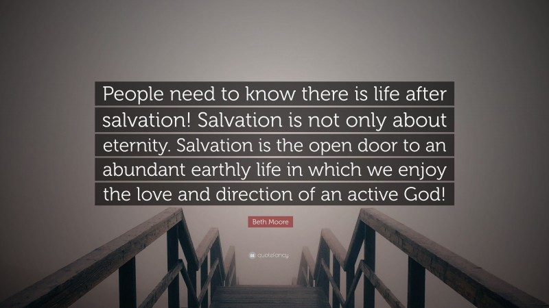 Beth Moore Quote: “People need to know there is life after salvation! Salvation is not only about eternity. Salvation is the open door to an abundant earthly life in which we enjoy the love and direction of an active God!”