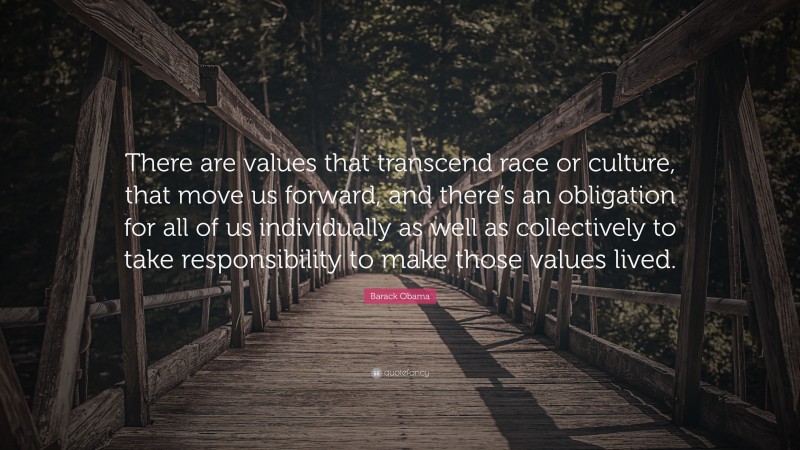 Barack Obama Quote: “There are values that transcend race or culture, that move us forward, and there’s an obligation for all of us individually as well as collectively to take responsibility to make those values lived.”