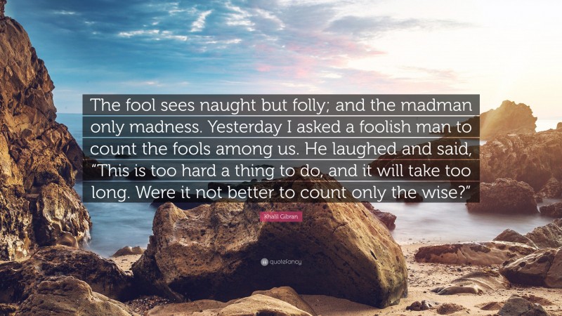 Khalil Gibran Quote: “The fool sees naught but folly; and the madman only madness. Yesterday I asked a foolish man to count the fools among us. He laughed and said, “This is too hard a thing to do, and it will take too long. Were it not better to count only the wise?””
