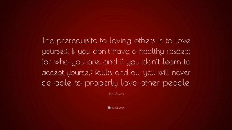 Joel Osteen Quote: “The prerequisite to loving others is to love yourself. If you don’t have a healthy respect for who you are, and if you don’t learn to accept yourself faults and all, you will never be able to properly love other people.”