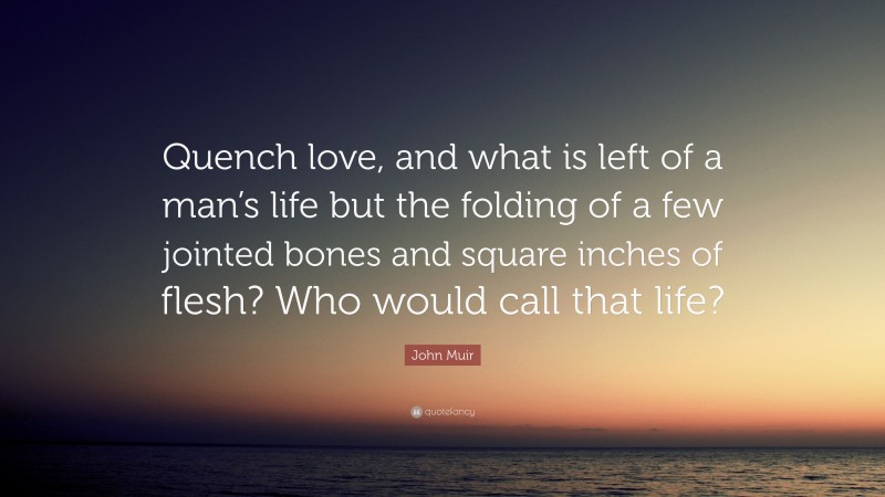 John Muir Quote: “Quench love, and what is left of a man’s life but the folding of a few jointed bones and square inches of flesh? Who would call that life?”