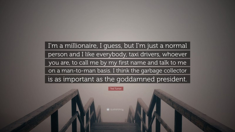 Ted Turner Quote: “I’m a millionaire, I guess, but I’m just a normal person and I like everybody, taxi drivers, whoever you are, to call me by my first name and talk to me on a man-to-man basis. I think the garbage collector is as important as the goddamned president.”