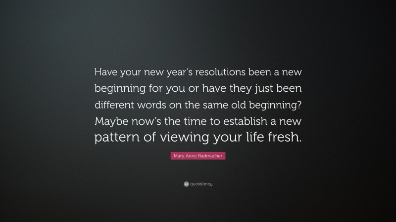 Mary Anne Radmacher Quote: “Have your new year’s resolutions been a new beginning for you or have they just been different words on the same old beginning? Maybe now’s the time to establish a new pattern of viewing your life fresh.”