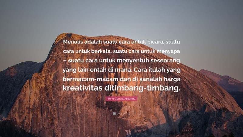 Seno Gumira Ajidarma Quote: “Menulis adalah suatu cara untuk bicara, suatu cara untuk berkata, suatu cara untuk menyapa – suatu cara untuk menyentuh seseorang yang lain entah di mana. Cara itulah yang bermacam-macam dan di sanalah harga kreativitas ditimbang-timbang.”