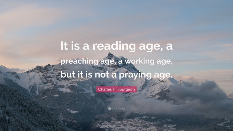 Charles H. Spurgeon Quote: “It is a reading age, a preaching age, a working age, but it is not a praying age.”
