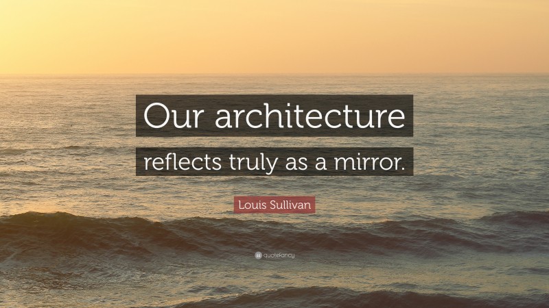 Louis Sullivan Quote: “Our architecture reflects truly as a mirror.”