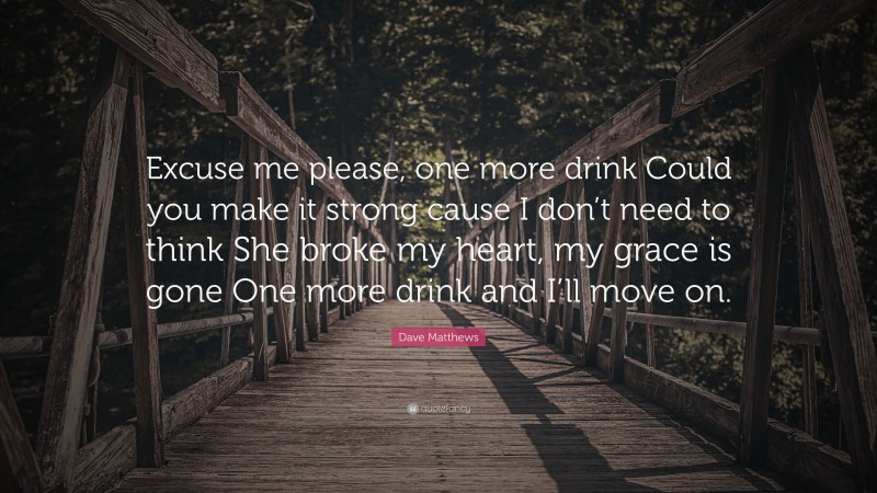 Dave Matthews Quote: “Excuse me please, one more drink Could you make it strong cause I don’t need to think She broke my heart, my grace is gone One more drink and I’ll move on.”