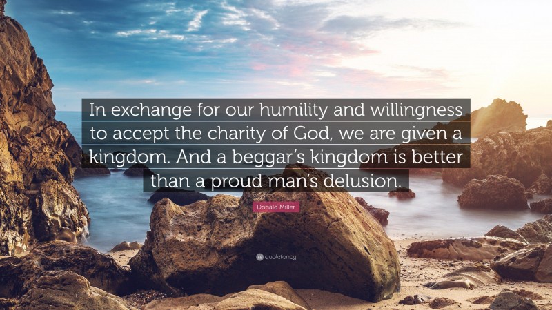 Donald Miller Quote: “In exchange for our humility and willingness to accept the charity of God, we are given a kingdom. And a beggar’s kingdom is better than a proud man’s delusion.”