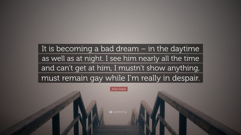 Anne Frank Quote: “It is becoming a bad dream – in the daytime as well as at night. I see him nearly all the time and can’t get at him, I mustn’t show anything, must remain gay while I’m really in despair.”