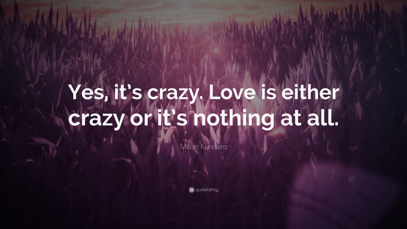 Milan Kundera Quote: “Yes, it’s crazy. Love is either crazy or it’s nothing at all.”