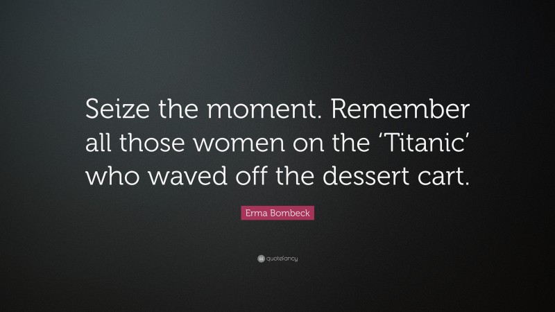 Erma Bombeck Quote: “Seize the moment. Remember all those women on the ‘Titanic’ who waved off the dessert cart.”