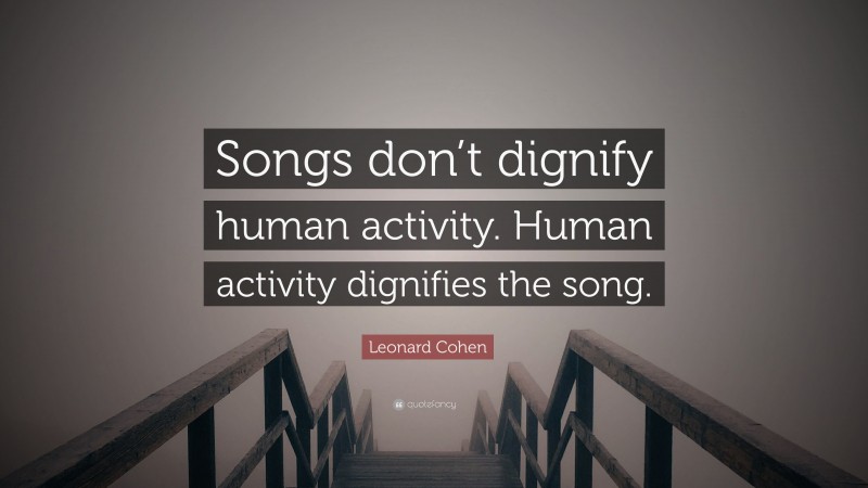 Leonard Cohen Quote: “Songs don’t dignify human activity. Human activity dignifies the song.”