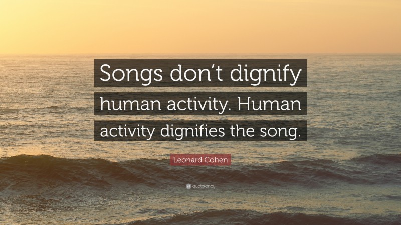 Leonard Cohen Quote: “Songs don’t dignify human activity. Human activity dignifies the song.”