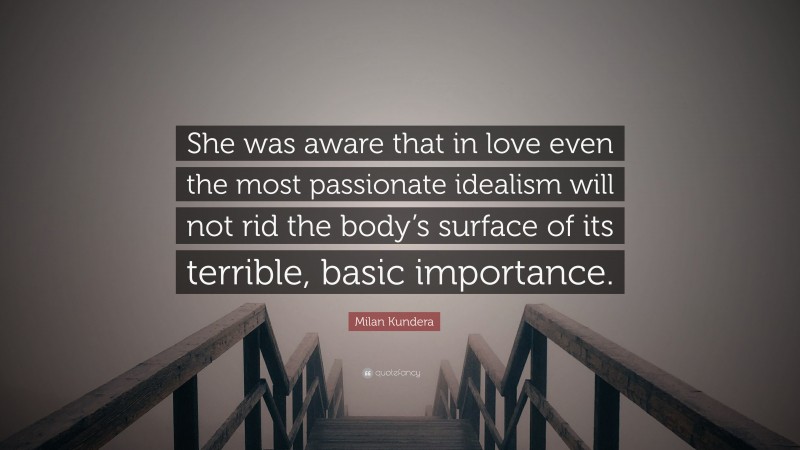 Milan Kundera Quote: “She was aware that in love even the most passionate idealism will not rid the body’s surface of its terrible, basic importance.”