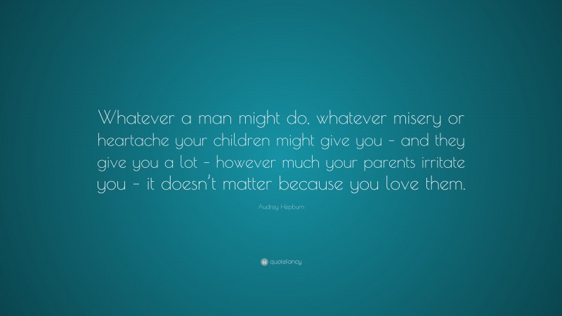 Audrey Hepburn Quote: “Whatever a man might do, whatever misery or heartache your children might give you – and they give you a lot – however much your parents irritate you – it doesn’t matter because you love them.”