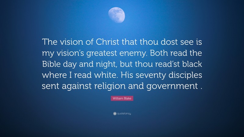 William Blake Quote: “The vision of Christ that thou dost see is my vision’s greatest enemy. Both read the Bible day and night, but thou read’st black where I read white. His seventy disciples sent against religion and government .”