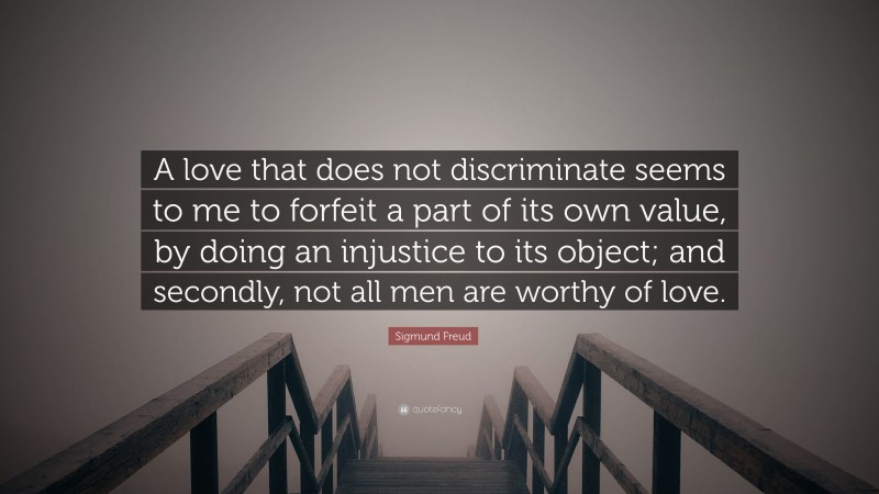 Sigmund Freud Quote: “A love that does not discriminate seems to me to forfeit a part of its own value, by doing an injustice to its object; and secondly, not all men are worthy of love.”