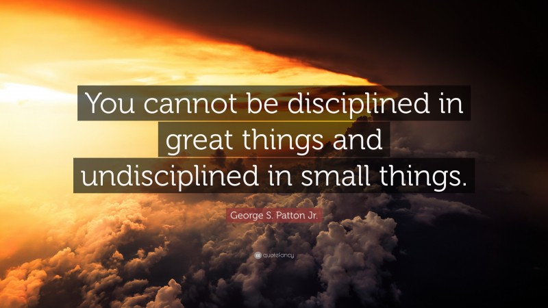 George S. Patton Jr. Quote: “You cannot be disciplined in great things and undisciplined in small things.”