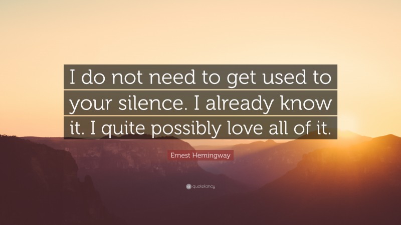 Ernest Hemingway Quote: “I do not need to get used to your silence. I already know it. I quite possibly love all of it.”