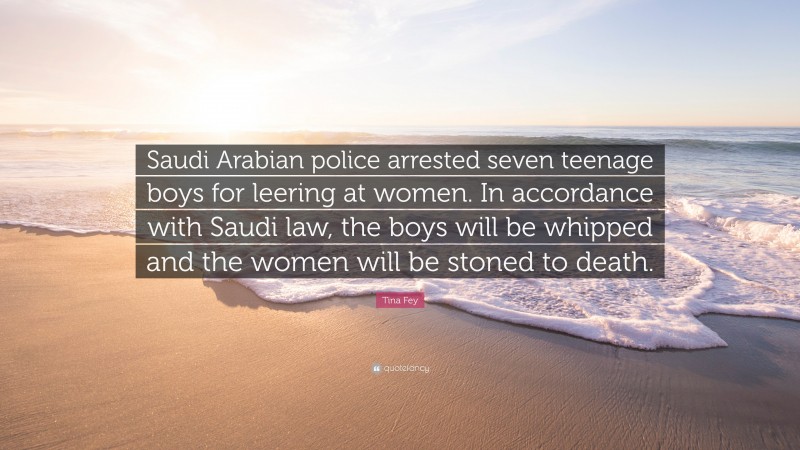 Tina Fey Quote: “Saudi Arabian police arrested seven teenage boys for leering at women. In accordance with Saudi law, the boys will be whipped and the women will be stoned to death.”