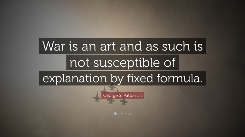 George S. Patton Jr. Quote: “War is an art and as such is not susceptible of explanation by fixed formula.”