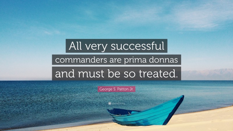 George S. Patton Jr. Quote: “All very successful commanders are prima donnas and must be so treated.”