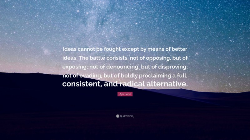 Ayn Rand Quote: “Ideas cannot be fought except by means of better ideas. The battle consists, not of opposing, but of exposing; not of denouncing, but of disproving; not of evading, but of boldly proclaiming a full, consistent, and radical alternative.”