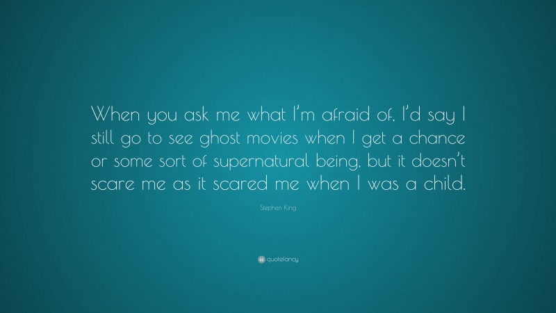 Stephen King Quote: “When you ask me what I’m afraid of, I’d say I still go to see ghost movies when I get a chance or some sort of supernatural being, but it doesn’t scare me as it scared me when I was a child.”
