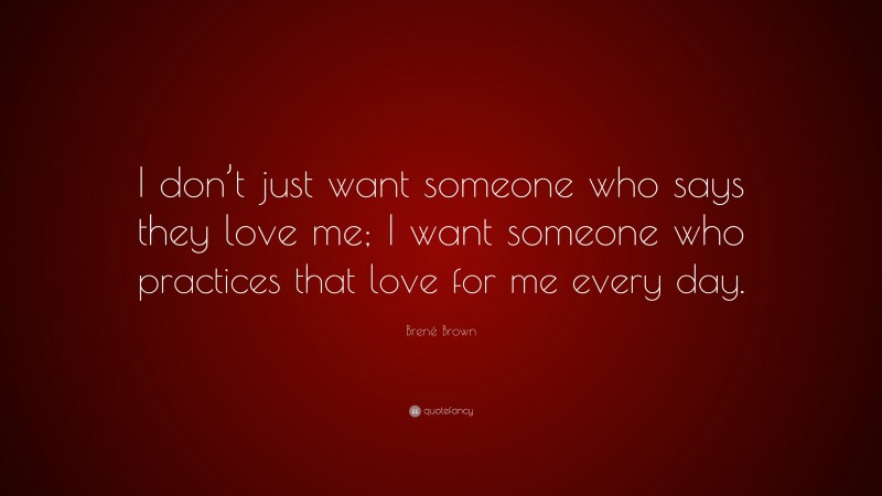 Brené Brown Quote: “I don’t just want someone who says they love me; I want someone who practices that love for me every day.”