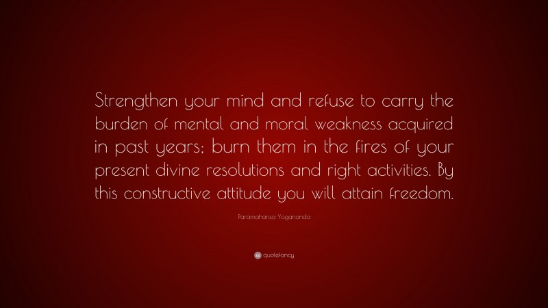 Paramahansa Yogananda Quote: “Strengthen your mind and refuse to carry the burden of mental and moral weakness acquired in past years; burn them in the fires of your present divine resolutions and right activities. By this constructive attitude you will attain freedom.”
