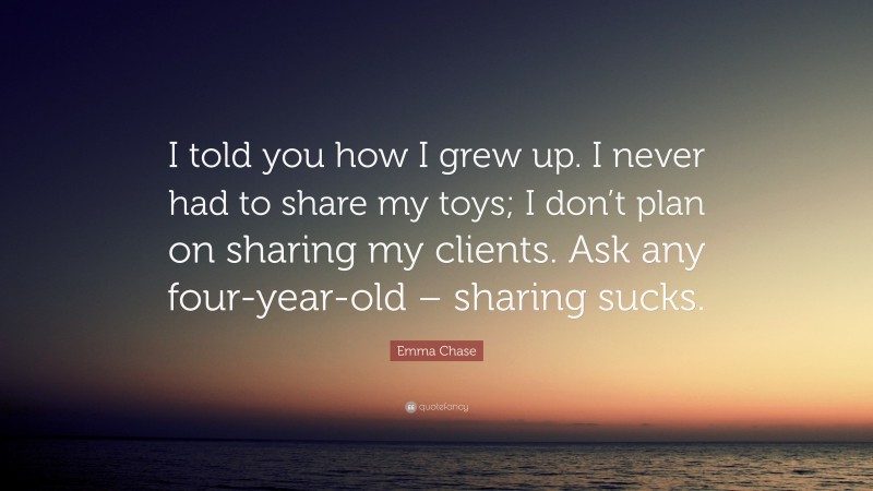 Emma Chase Quote: “I told you how I grew up. I never had to share my toys; I don’t plan on sharing my clients. Ask any four-year-old – sharing sucks.”