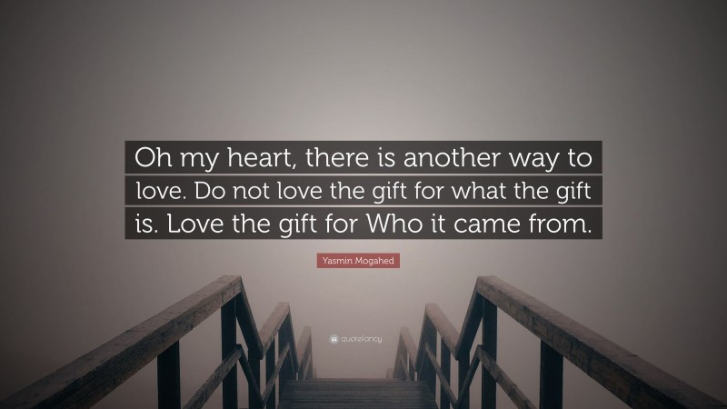 Yasmin Mogahed Quote: “Oh my heart, there is another way to love. Do not love the gift for what the gift is. Love the gift for Who it came from.”