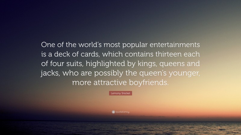 Lemony Snicket Quote: “One of the world’s most popular entertainments is a deck of cards, which contains thirteen each of four suits, highlighted by kings, queens and jacks, who are possibly the queen’s younger, more attractive boyfriends.”